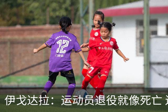 伊戈达拉：运动员退役就像死亡 迷茫挣扎时会看自己集锦重塑信念